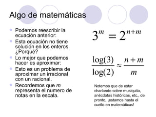 Algo de matemáticas Podemos reescribir la ecuación anterior: Esta ecuación no tiene solución en los enteros.  ¿ Porqu é ? Lo mejor que podemos hacer es aproximar: Esto es un problema de aproximar un irracional con un racional. Recordemos que  m  representa el numero de notas en la escala. Notemos que de estar charlando sobre musiquita, anécdotas históricas, etc., de pronto,  ¡ estamos hasta el cuello en matemáticas! 