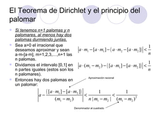 El Teorema de Dirichlet y el principio del palomar Si tenemos n+1 palomas y n palomares, al menos hay dos palomas durmiendo juntas. Sea a>0 el irracional que deseamos aproximar y sean a ·m- [a ·m], m=1,2,3,…,n+1 las n palomas. Dividamos el intervalo [0,1] en n partes iguales (estos son los n palomares). Entonces hay dos palomas en un palomar: Aproximación racional Denominador al cuadrado 