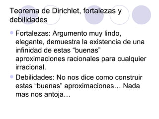 Teorema de Dirichlet, fortalezas y debilidades Fortalezas: Argumento muy lindo, elegante, demuestra la existencia de una infinidad de estas “buenas” aproximaciones racionales para cualquier irracional. Debilidades: No nos dice como construir estas “buenas” aproximaciones… Nada mas nos antoja… 