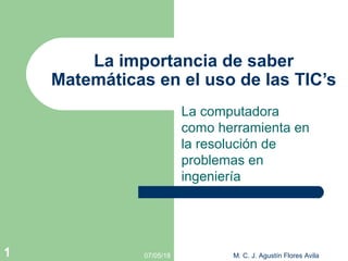 La computadora
como herramienta en
la resolución de
problemas en
ingeniería
La importancia de saber
Matemáticas en el uso de las TIC’s
07/05/18 M. C. J. Agustín Flores Avila1
 