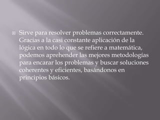    Sirve para resolver problemas correctamente.
    Gracias a la casi constante aplicación de la
    lógica en todo lo que se refiere a matemática,
    podemos aprehender las mejores metodologías
    para encarar los problemas y buscar soluciones
    coherentes y eficientes, basándonos en
    principios básicos.
 