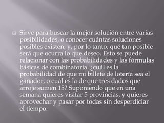    Sirve para buscar la mejor solución entre varias
    posibilidades, o conocer cuántas soluciones
    posibles existen, y, por lo tanto, qué tan posible
    será que ocurra lo que deseo. Esto se puede
    relacionar con las probabilidades y las fórmulas
    básicas de combinatoria. ¿cuál es la
    probabilidad de que mi billete de lotería sea el
    ganador, o cuál es la de que tres dados que
    arroje sumen 15? Suponiendo que en una
    semana quieres visitar 5 provincias, y quieres
    aprovechar y pasar por todas sin desperdiciar
    el tiempo.
 