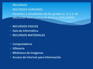  RECURSOS
 RECURSOS HUMANOS.
 Docentes y estudiantes de los grados 3º, 4º y 5º de
educación básica primaria de la i.e. POLICARPA
 RECURSOS FISICOS
 Sala de informática
 RECURSOS MATERIALES
 Computadores
 Silletería
 Biblioteca de imágenes
 Acceso de internet para información
 