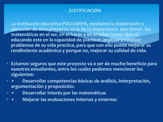  JUSTIFICACIÓN
 La institución educativa POLICARPA, mediante la elaboración y
ejecución de éste proyecto, se le de la importancia que tienen las
matemáticas en el ser, en el hacer y en el saber hacer. Que el
educando este en la capacidad de plantear, analizar y resolver
problemas de su vida practica, para que con ello pueda mejorar su
rendimiento académico y porque no, mejorar su calidad de vida.
 Estamos seguros que este proyecto va a ser de mucho beneficio para
nuestros estudiantes, entre los cuales podemos mencionar los
siguientes:
 • Desarrollar competencias básicas de análisis, interpretación,
argumentación y proposición.
 • Desarrollar interés por las matemáticas
 • Mejorar las evaluaciones internas y externas
 