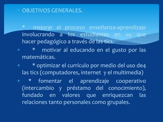  OBJETIVOS GENERALES.

 * mejorar el proceso enseñanza-aprendizaje
involucrando a los estudiantes en su que
hacer pedagógico a través de las tics.
 * motivar al educando en el gusto por las
matemáticas.
 * optimizar el currículo por medio del uso de4
las tics (computadores, internet y el multimedia)
 * fomentar el aprendizaje cooperativo
(intercambio y préstamo del conocimiento),
fundado en valores que enriquezcan las
relaciones tanto personales como grupales.
 