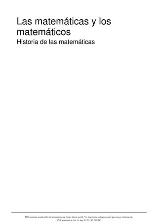 Las matemáticas y los
matemáticos
Historia de las matemáticas




  PDF generado usando el kit de herramientas de fuente abierta mwlib. Ver http://code.pediapress.com/ para mayor información.
                                      PDF generated at: Sat, 14 Apr 2012 17:47:23 UTC
 