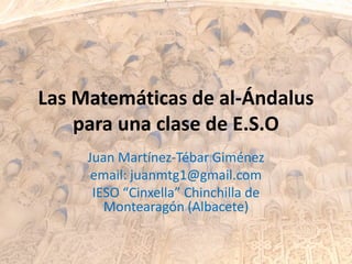 Las Matemáticas de al-Ándalus
para una clase de E.S.O
Juan Martínez-Tébar Giménez
email: juanmtg1@gmail.com
IESO “Cinxella” Chinchilla de
Montearagón (Albacete)
 