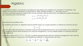 Algebra:
Los babilonios hicieron uso extensivo de tablas pre calculadas para asistirse en la aritmética. Por ejemplo, dos
tablillas encontradas en Senkerah en el Éufrates en 1854, datadas del 200 a. C., dan listas con los
números cuadrados perfectos hasta el 59 y con los números cúbicos hasta el 32. Los babilonios usaban las listas de
los cuadrados junto a las fórmulas.
para efectuar la multiplicación.
Los babilonios no tenían un algoritmo para la división larga, en su lugar basaban su método en el hecho de que
junto con una tabla de reciproco. Números cuyos únicos factores primos son 2, 3 o 5 (conocidos como números 5-
liso o regulares) tienen finitos recíprocos en notación sexagesimal, y se han hallado tablas con extensas listas de
estos recíprocos.
Recíprocos tales como 1/7, 1/11, 1/13, etc. no tienen representación finita en notación sexagesimal. Para calcular
1/13 o para dividir un número por 13 los babilonios utilizarían un aproximación tal como
 