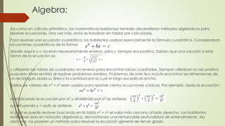 Algebra:
Así como en cálculo aritmético, los matemáticos babilonios también desarrollaron métodos algebraicos para
resolver ecuaciones. Una vez más, estos se basaban en tablas pre calculadas.
Para resolver una ecuación cuadrática, los babilonios usaban esencialmente la fórmula cuadrática. Consideraban
ecuaciones cuadráticas de la forma:
donde aquí b y c no eran necesariamente enteros, pero c siempre era positivo. Sabían que una solución a esta
forma de la ecuación es:
y utilizarían las tablas de cuadrados en reversa para encontrar raíces cuadradas. Siempre utilizaban la raíz positiva
pues esto tenía sentido al resolver problemas «reales». Problemas de este tipo incluía encontrar las dimensiones de
un rectángulo dada su área y la cantidad por la cual el largo excedía el ancho.
Tablas de valores de n3 + n2 eran usadas para resolver ciertas ecuaciones cúbicas. Por ejemplo, dada la ecuación:
multiplicando la ecuación por a2 y dividiendo por b3 se obtiene:
substituyendo y = ax/b se obtiene:
lo cual se puede resolver buscando en la tabla n3 + n2 el valor más cercano al lado derecho. Los babilonios
realizaban esto sin notación algebraica, demostrando una remarcable profundidad de entendimiento. No
obstante, no poseían un método para resolver la ecuación general de tercer grado.
 