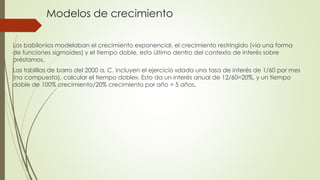 Modelos de crecimiento
Los babilonios modelaban el crecimiento exponencial, el crecimiento restringido (vía una forma
de funciones sigmoides) y el tiempo doble, esto último dentro del contexto de interés sobre
préstamos.
Las tablillas de barro del 2000 a. C. incluyen el ejercicio «dada una tasa de interés de 1/60 por mes
(no compuesta), calcular el tiempo doble». Esto da un interés anual de 12/60=20%, y un tiempo
doble de 100% crecimiento/20% crecimiento por año = 5 años.
 
