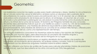 Geometría:
Los babilonios conocían las reglas usuales para medir volúmenes y áreas. Medían la circunferencia
de un círculo como tres veces el diámetro y el área como un doceavo del cuadrado de la
circunferencia, lo cual es correcto para una estimación de π a 3. El volumen de un cilindro se
calculaba como el producto de la base por la altura, sin embargo, el volumen de un cono
truncado o una pirámide cuadrangular se calculaban incorrectamente como el producto de la
altura y la mitad de la suma de las bases. El teorema de Pitágoras también les era conocido.
Recientes descubrimientos indican que en una tablilla se usaba π como 3 y 1/8. De los babilonios
deriva la milla babilónica, una medida de distancia equivalente a siete millas actuales,
aproximadamente. Esta medida de distancia se convirtió en la unidad milla-tiempo, utilizada para
medir el recorrido del sol, como una representación del tiempo.
Los antiguos babilonios conocieron los teoremas sobre los lados y las razones de triángulos
semejantes por muchos siglos, pero desconocían el concepto de medida angular y,
consecuentemente, estudiaban los lados de los triángulos en su lugar.
Los astrónomos babilonios mantuvieron un registro detallado de las salidas y las puestas de
las estrellas, el movimiento de los planetas, los eclipses solares y lunares; todo lo cual requiere
familiaridad con las distancias angulares medidas sobre la esfera celeste.
También utilizaron una forma de análisis de Fourier para calcular efemérides (tablas de posiciones
astronómicas), que fue descubierta en los años cincuenta por Otto Neugebauer.
 