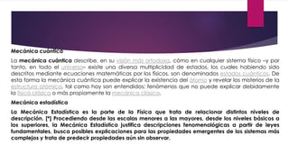 Mecánica cuántica
La mecánica cuántica describe, en su visión más ortodoxa, cómo en cualquier sistema físico –y por
tanto, en todo el universo– existe una diversa multiplicidad de estados, los cuales habiendo sido
descritos mediante ecuaciones matemáticas por los físicos, son denominados estados cuánticos. De
esta forma la mecánica cuántica puede explicar la existencia del átomo y revelar los misterios de la
estructura atómica, tal como hoy son entendidos; fenómenos que no puede explicar debidamente
la física clásica o más propiamente la mecánica clásica.
Mecánica estadística
La Mecánica Estadística es la parte de la Física que trata de relacionar distintos niveles de
descripción. [*] Procediendo desde las escalas menores a las mayores, desde los niveles básicos a
los superiores, la Mecánica Estadística justifica descripciones fenomenológicas a partir de leyes
fundamentales, busca posibles explicaciones para las propiedades emergentes de los sistemas más
complejos y trata de predecir propiedades aún sin observar.
 