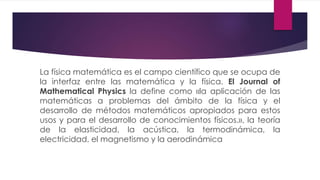 La física matemática es el campo científico que se ocupa de
la interfaz entre las matemática y la física. El Journal of
Mathematical Physics la define como «la aplicación de las
matemáticas a problemas del ámbito de la física y el
desarrollo de métodos matemáticos apropiados para estos
usos y para el desarrollo de conocimientos físicos.», la teoría
de la elasticidad, la acústica, la termodinámica, la
electricidad, el magnetismo y la aerodinámica
 