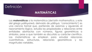 Definición
MATEMÁTICAS
Las matemáticas o la matemática (del latín mathematĭca, y este
del griego μαθηματικά, derivado de μάθημα, ‘conocimiento’) es
una ciencia formal que, partiendo de axiomas y siguiendo el
razonamiento lógico, estudia las propiedades y relaciones entre
entidades abstractas con números, figuras geométricas o
símbolos, pese a que también es discutido su carácter científico.
Las matemáticas se emplean para estudiar relaciones
cuantitativas, estructuras, relaciones geométricas y las
magnitudes variables.
 