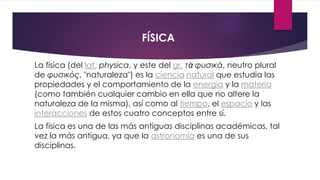 FÍSICA
La física (del lat. physica, y este del gr. τὰ φυσικά, neutro plural
de φυσικός, "naturaleza") es la ciencia natural que estudia las
propiedades y el comportamiento de la energía y la materia
(como también cualquier cambio en ella que no altere la
naturaleza de la misma), así como al tiempo, el espacio y las
interacciones de estos cuatro conceptos entre sí.
La física es una de las más antiguas disciplinas académicas, tal
vez la más antigua, ya que la astronomía es una de sus
disciplinas.
 
