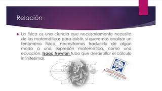 Relación
 La física es una ciencia que necesariamente necesita
de las matemáticas para existir, si queremos analizar un
fenómeno físico, necesitamos traducirlo de algún
modo a una expresión matemática, como una
ecuación. Isaac Newton tubo que desarrollar el cálculo
infinitesimal.
 