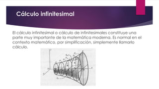 Cálculo infinitesimal
El cálculo infinitesimal o cálculo de infinitesimales constituye una
parte muy importante de la matemática moderna. Es normal en el
contexto matemático, por simplificación, simplemente llamarlo
cálculo.
 