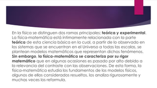 En la física se distinguen dos ramas principales: teórica y experimental.
La física-matemática está íntimamente relacionada con la parte
teórica de esta ciencia básica en la cual, a partir de lo observado en
los sistemas que se encuentran en el Universo a todas las escalas, se
plantean modelos matemáticos que representan dichos fenómenos.
Sin embargo, la física-matemática se caracteriza por su rigor
matemático que en algunas ocasiones es pasado por alto debido a
la relevancia del contraste con las observaciones. De esta forma, la
física-matemática estudia los fundamentos de los modelos físicos,
algunos de ellos considerados resueltos, los analiza rigurosamente y
muchas veces los reformula.
 