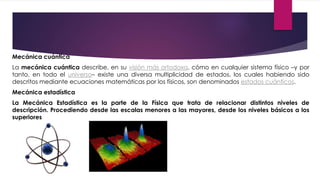 Mecánica cuántica
La mecánica cuántica describe, en su visión más ortodoxa, cómo en cualquier sistema físico –y por
tanto, en todo el universo– existe una diversa multiplicidad de estados, los cuales habiendo sido
descritos mediante ecuaciones matemáticas por los físicos, son denominados estados cuánticos.
Mecánica estadística
La Mecánica Estadística es la parte de la Física que trata de relacionar distintos niveles de
descripción. Procediendo desde las escalas menores a las mayores, desde los niveles básicos a los
superiores
 