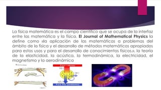 La física matemática es el campo científico que se ocupa de la interfaz
entre las matemática y la física. El Journal of Mathematical Physics la
define como «la aplicación de las matemáticas a problemas del
ámbito de la física y el desarrollo de métodos matemáticos apropiados
para estos usos y para el desarrollo de conocimientos físicos.», la teoría
de la elasticidad, la acústica, la termodinámica, la electricidad, el
magnetismo y la aerodinámica
 