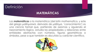 Definición
MATEMÁTICAS
Las matemáticas o la matemática (del latín mathematĭca, y este
del griego μαθηματικά, derivado de μάθημα, ‘conocimiento’) es
una ciencia formal que, partiendo de axiomas y siguiendo el
razonamiento lógico, estudia las propiedades y relaciones entre
entidades abstractas con números, figuras geométricas o
símbolos, pese a que también es discutido su carácter científico.
 