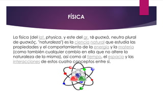 FÍSICA
La física (del lat. physica, y este del gr. τὰ φυσικά, neutro plural
de φυσικός, "naturaleza") es la ciencia natural que estudia las
propiedades y el comportamiento de la energía y la materia
(como también cualquier cambio en ella que no altere la
naturaleza de la misma), así como al tiempo, el espacio y las
interacciones de estos cuatro conceptos entre sí.
 