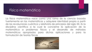 Física matemática
La física matemática nace como una rama de la ciencia basada
fuertemente en las matemáticas y adquiere identidad propia a partir
de las revoluciones cuántica y relativista de principios del siglo XX. Es la
disciplina científica a la cual le concierne la aplicación de la
matemática a problemas físicos y el desarrollo de métodos
matemáticos apropiados para dichas aplicaciones y para la
formulación de teorías físicas
 