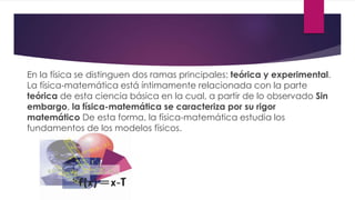 En la física se distinguen dos ramas principales: teórica y experimental.
La física-matemática está íntimamente relacionada con la parte
teórica de esta ciencia básica en la cual, a partir de lo observado Sin
embargo, la física-matemática se caracteriza por su rigor
matemático De esta forma, la física-matemática estudia los
fundamentos de los modelos físicos.
 