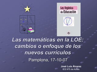 Las matemáticas en la LOE:
cambios o enfoque de los
nuevos currículos
Pamplona, 17-10-07
José Luis Álvarez
IES Nº5 de Avilés
 