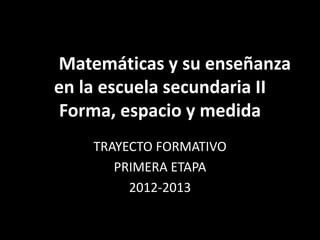 Las Matemáticas y su enseñanza
   en la escuela secundaria II
    Forma, espacio y medida
       TRAYECTO FORMATIVO
          PRIMERA ETAPA
            2012-2013
 
