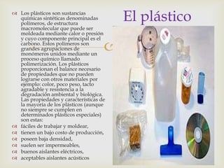 
El plástico Los plásticos son sustancias
químicas sintéticas denominadas
polímeros, de estructura
macromolecular que puede ser
moldeada mediante calor o presión
y cuyo componente principal es el
carbono. Estos polímeros son
grandes agrupaciones de
monómeros unidos mediante un
proceso químico llamado
polimerización. Los plásticos
proporcionan el balance necesario
de propiedades que no pueden
lograrse con otros materiales por
ejemplo: color, poco peso, tacto
agradable y resistencia a la
degradación ambiental y biológica.
Las propiedades y características de
la mayoría de los plásticos (aunque
no siempre se cumplen en
determinados plásticos especiales)
son estas:
 fáciles de trabajar y moldear,
 tienen un bajo costo de producción,
 poseen baja densidad,
 suelen ser impermeables,
 buenos aislantes eléctricos,
 aceptables aislantes acústicos
 