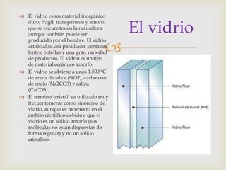 
El vidrio
 El vidrio es un material inorgánico
duro, frágil, transparente y amorfo
que se encuentra en la naturaleza
aunque también puede ser
producido por el hombre. El vidrio
artificial se usa para hacer ventanas,
lentes, botellas y una gran variedad
de productos. El vidrio es un tipo
de material cerámico amorfo.
 El vidrio se obtiene a unos 1.500 °C
de arena de sílice (SiO2), carbonato
de sodio (Na2CO3) y caliza
(CaCO3).
 El término "cristal" es utilizado muy
frecuentemente como sinónimo de
vidrio, aunque es incorrecto en el
ámbito científico debido a que el
vidrio es un sólido amorfo (sus
moléculas no están dispuestas de
forma regular) y no un sólido
cristalino.
 
