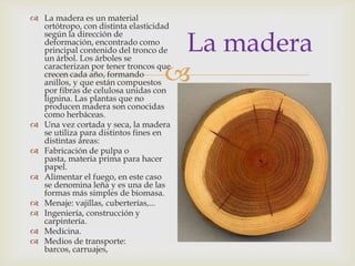 
La madera
 La madera es un material
ortótropo, con distinta elasticidad
según la dirección de
deformación, encontrado como
principal contenido del tronco de
un árbol. Los árboles se
caracterizan por tener troncos que
crecen cada año, formando
anillos, y que están compuestos
por fibras de celulosa unidas con
lignina. Las plantas que no
producen madera son conocidas
como herbáceas.
 Una vez cortada y seca, la madera
se utiliza para distintos fines en
distintas áreas:
 Fabricación de pulpa o
pasta, materia prima para hacer
papel.
 Alimentar el fuego, en este caso
se denomina leña y es una de las
formas más simples de biomasa.
 Menaje: vajillas, cuberterías,...
 Ingeniería, construcción y
carpintería.
 Medicina.
 Medios de transporte:
barcos, carruajes,
 
