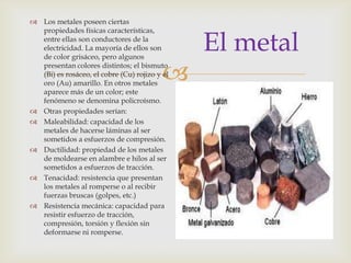 
El metal
 Los metales poseen ciertas
propiedades físicas características,
entre ellas son conductores de la
electricidad. La mayoría de ellos son
de color grisáceo, pero algunos
presentan colores distintos; el bismuto
(Bi) es rosáceo, el cobre (Cu) rojizo y el
oro (Au) amarillo. En otros metales
aparece más de un color; este
fenómeno se denomina policroísmo.
 Otras propiedades serían:
 Maleabilidad: capacidad de los
metales de hacerse láminas al ser
sometidos a esfuerzos de compresión.
 Ductilidad: propiedad de los metales
de moldearse en alambre e hilos al ser
sometidos a esfuerzos de tracción.
 Tenacidad: resistencia que presentan
los metales al romperse o al recibir
fuerzas bruscas (golpes, etc.)
 Resistencia mecánica: capacidad para
resistir esfuerzo de tracción,
compresión, torsión y flexión sin
deformarse ni romperse.
 