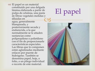 
El papel
 El papel es un material
constituido por una delgada
lámina elaborada a partir de
pulpa de celulosa, una pasta
de fibras vegetales molidas y
diluidas en
agua, generalmente
blanqueada, y
posteriormente secada y
endurecida, a la que
normalmente se le añaden
sustancias como
polipropileno o polietileno
con el fin de proporcionarle
características especiales.
Las fibras que lo componen
están aglutinadas mediante
enlaces por puente de
hidrógeno. También se
denomina papel, hoja, o
folio, a un pliego individual
o recorte de este material.
 