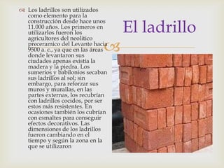 
El ladrillo
 Los ladrillos son utilizados
como elemento para la
construcción desde hace unos
11.000 años. Los primeros en
utilizarlos fueron los
agricultores del neolitico
preceramico del Levante hacia
9500 a. c., ya que en las áreas
donde levantaron sus
ciudades apenas existía la
madera y la piedra. Los
sumerios y babilonios secaban
sus ladrillos al sol; sin
embargo, para reforzar sus
muros y murallas, en las
partes externas, los recubrían
con ladrillos cocidos, por ser
estos más resistentes. En
ocasiones también los cubrían
con esmaltes para conseguir
efectos decorativos. Las
dimensiones de los ladrillos
fueron cambiando en el
tiempo y según la zona en la
que se utilizaron
 