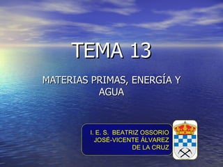 TEMA 13
MATERIAS PRIMAS, ENERGÍA Y
          AGUA


        I. E. S. BEATRIZ OSSORIO
          JOSÉ-VICENTE ÁLVAREZ
                      DE LA CRUZ
 