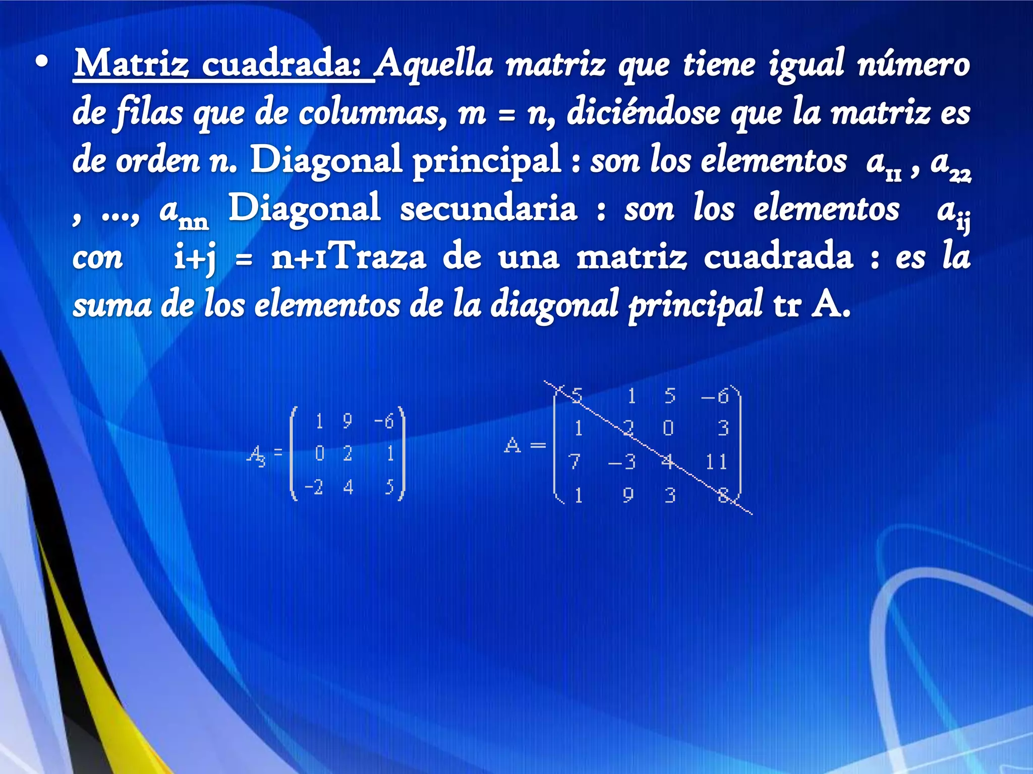 Matriz cuadrada: Aquella matriz que tiene igual número de filas que de columnas, m = n, diciéndose que la matriz es de orden n. Diagonal principal : son los elementos  a11 , a22 , ..., ann Diagonal secundaria : son los elementos  aijcon   i+j = n+1Traza de una matriz cuadrada : es la suma de los elementos de la diagonal principal trA.