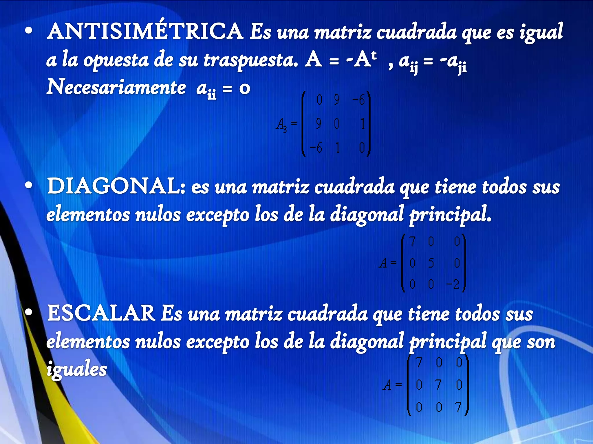 ANTISIMÉTRICA Es una matriz cuadrada que es igual a la opuesta de su traspuesta. A = -At  , aij= -aji  Necesariamente  aii = 0   DIAGONAL: es una matriz cuadrada que tiene todos sus elementos nulos excepto los de la diagonal principal.ESCALAR Es una matriz cuadrada que tiene todos sus elementos nulos excepto los de la diagonal principal que son iguales
