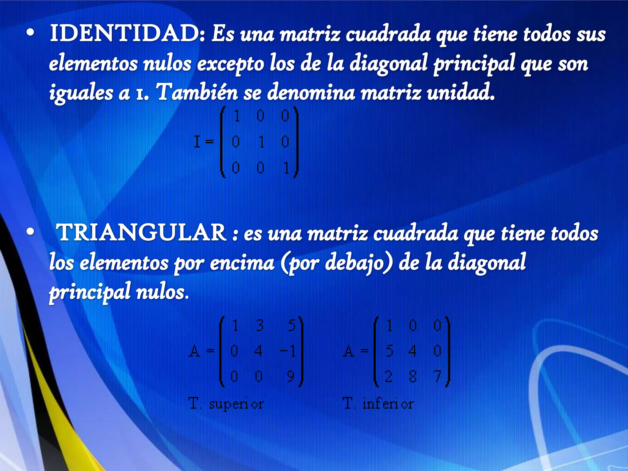 IDENTIDAD: Es una matriz cuadrada que tiene todos sus elementos nulos excepto los de la diagonal principal que son iguales a 1. También se denomina matriz unidad.TRIANGULAR : es una matriz cuadrada que tiene todos los elementos por encima (por debajo) de la diagonal principal nulos.