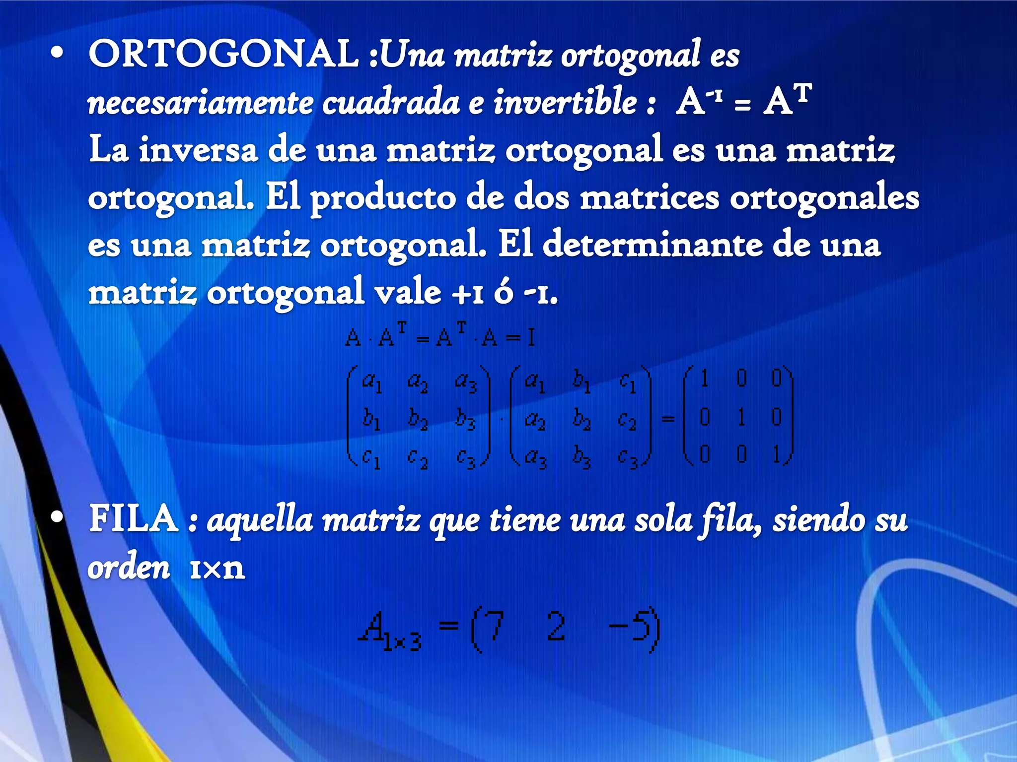 ORTOGONAL :Una matriz ortogonal es necesariamente cuadrada e invertible :  A-1 = ATLa inversa de una matriz ortogonal es una matriz ortogonal. El producto de dos matrices ortogonales es una matriz ortogonal. El determinante de una matriz ortogonal vale +1 ó -1. FILA : aquella matriz que tiene una sola fila, siendo su orden  1×n   