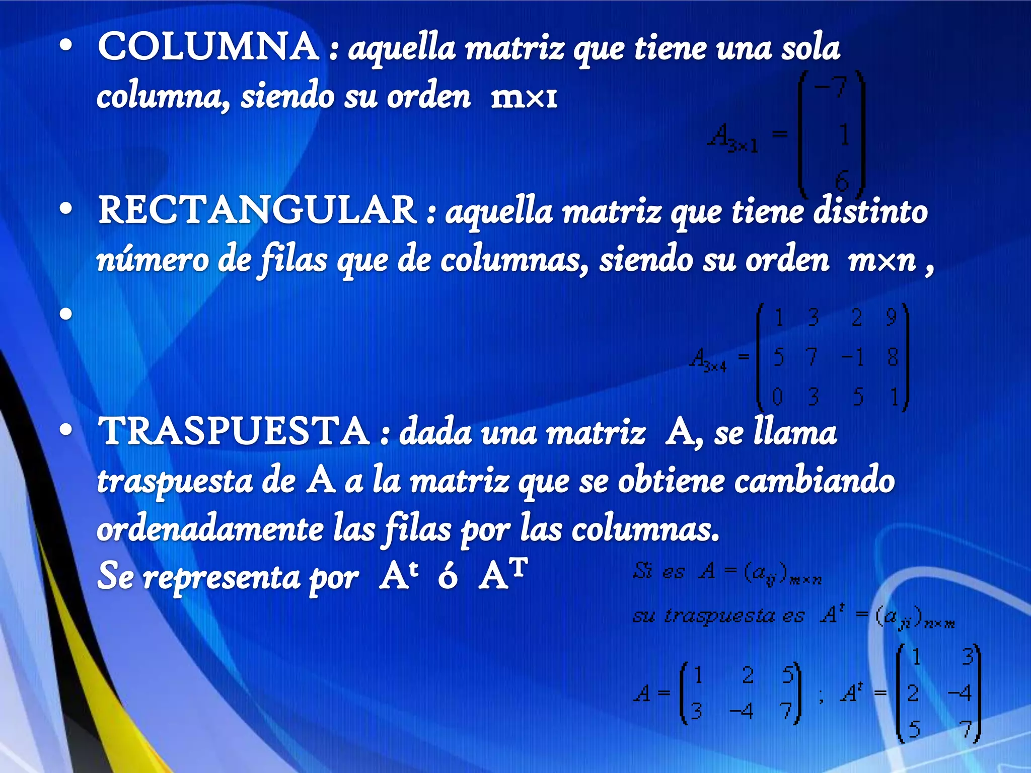 COLUMNA : aquella matriz que tiene una sola columna, siendo su orden  m×1 RECTANGULAR : aquella matriz que tiene distinto número de filas que de columnas, siendo su orden  m×n ,    TRASPUESTA : dada una matriz  A, se llama traspuesta de Aa la matriz que se obtiene cambiando ordenadamente las filas por las columnas.Se representa por  At  ó  AT    