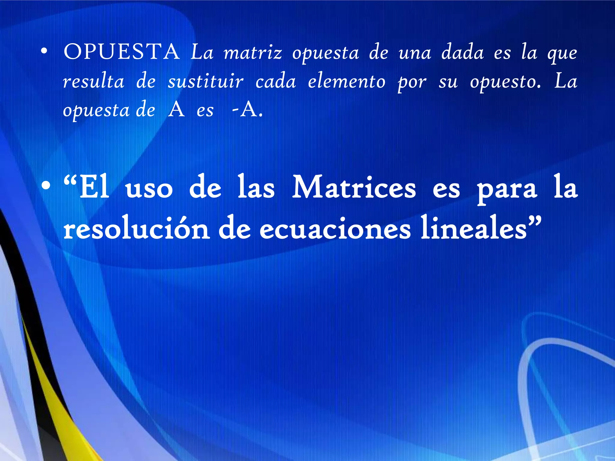 OPUESTA La matriz opuesta de una dada es la que resulta de sustituir cada elemento por su opuesto. La opuesta de  A  es   -A.“El uso de las Matrices es para la resolución de ecuaciones lineales”