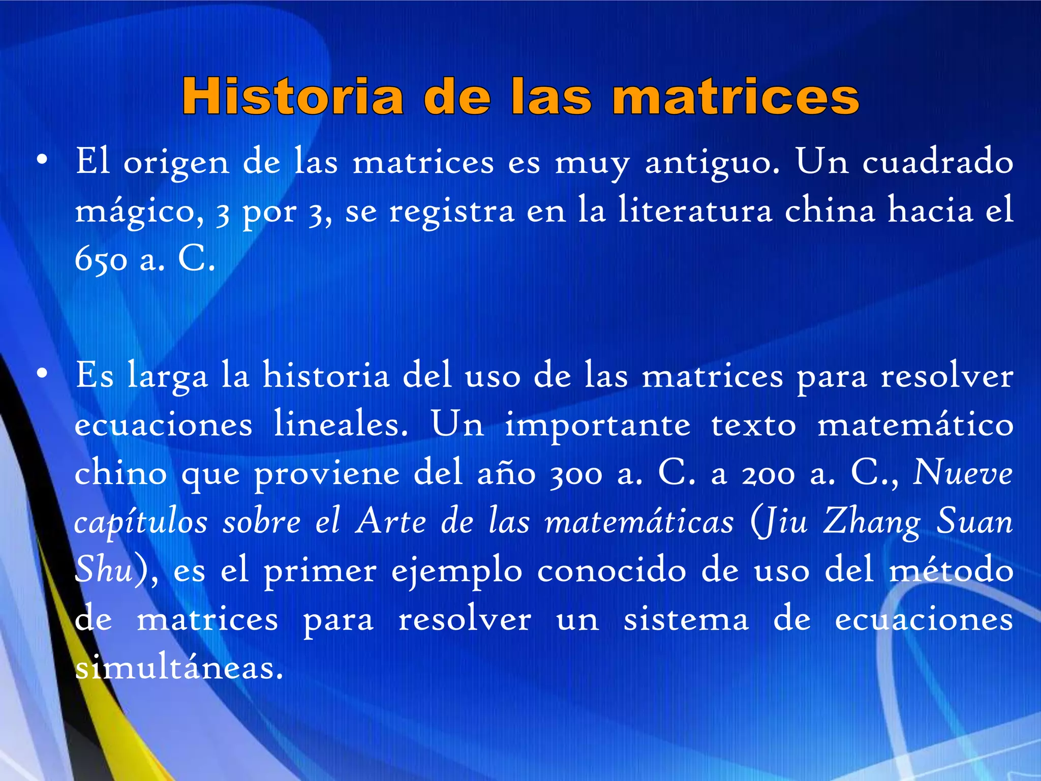 Historia de las matricesEl origen de las matrices es muy antiguo. Un cuadrado mágico, 3 por 3, se registra en la literatura china hacia el 650 a. C.Es larga la historia del uso de las matrices para resolver ecuaciones lineales. Un importante texto matemático chino que proviene del año 300 a. C. a 200 a. C., Nueve capítulos sobre el Arte de las matemáticas (Jiu Zhang SuanShu), es el primer ejemplo conocido de uso del método de matrices para resolver un sistema de ecuaciones simultáneas. 