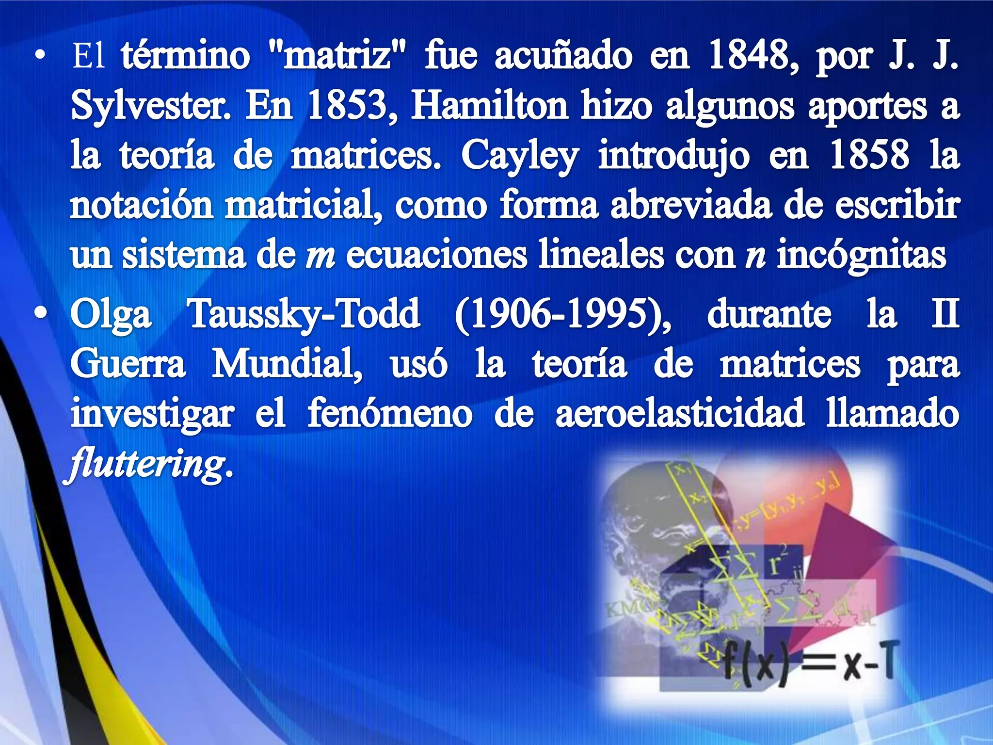 El término "matriz" fue acuñado en 1848, por J. J. Sylvester. En 1853, Hamilton hizo algunos aportes a la teoría de matrices. Cayley introdujo en 1858 la notación matricial, como forma abreviada de escribir un sistema de m ecuaciones lineales con nincógnitasOlga Taussky-Todd (1906-1995), durante la II Guerra Mundial, usó la teoría de matrices para investigar el fenómeno de aeroelasticidad llamado fluttering.