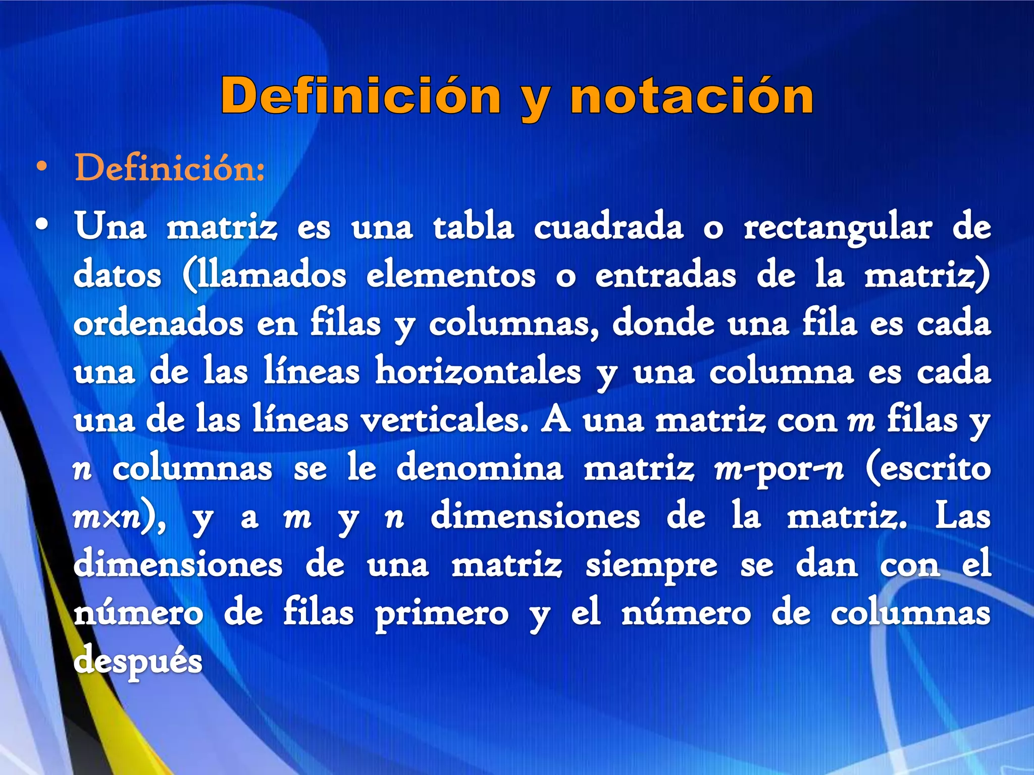 Definición y notaciónDefinición: Una matriz es una tabla cuadrada o rectangular de datos (llamados elementos o entradas de la matriz) ordenados en filas y columnas, donde una fila es cada una de las líneas horizontales y una columna es cada una de las líneas verticales. A una matriz con m filas y n columnas se le denomina matriz m-por-n (escrito m×n), y a m y n dimensiones de la matriz. Las dimensiones de una matriz siempre se dan con el número de filas primero y el número de columnas después