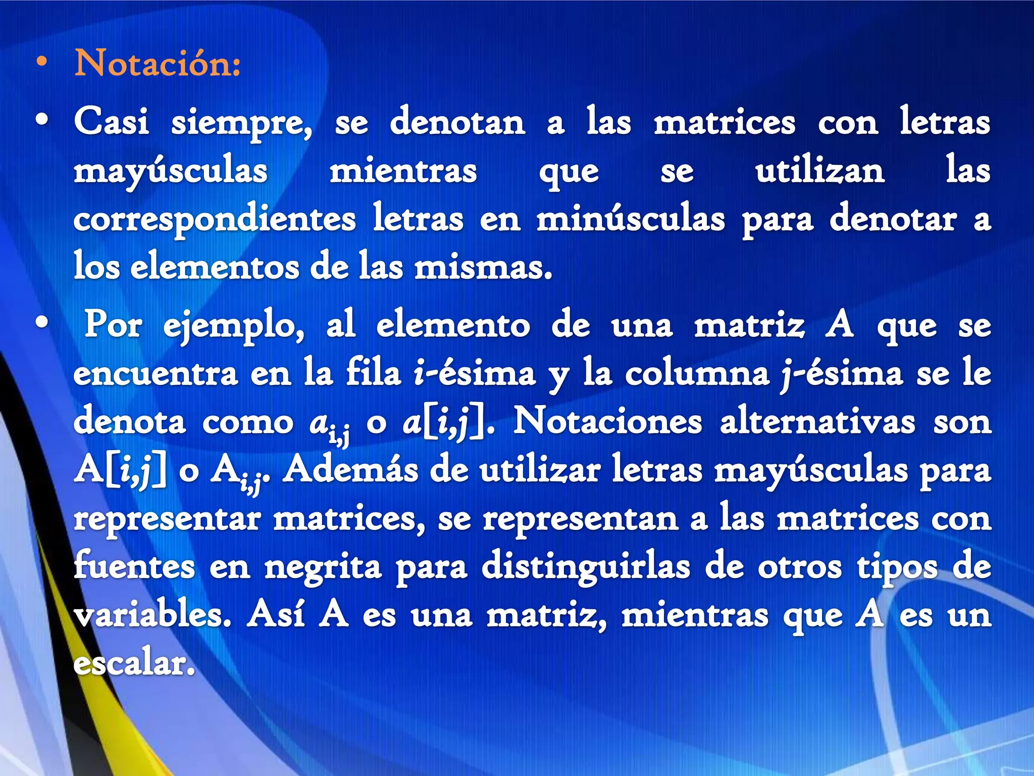 Notación: Casi siempre, se denotan a las matrices con letras mayúsculas mientras que se utilizan las correspondientes letras en minúsculas para denotar a los elementos de las mismas.Por ejemplo, al elemento de una matriz A que se encuentra en la fila i-ésima y la columna j-ésima se le denota como ai,j o a[i,j]. Notaciones alternativas son A[i,j] o Ai,j. Además de utilizar letras mayúsculas para representar matrices, se representan a las matrices con fuentes en negrita para distinguirlas de otros tipos de variables. Así A es una matriz, mientras que A es un escalar.