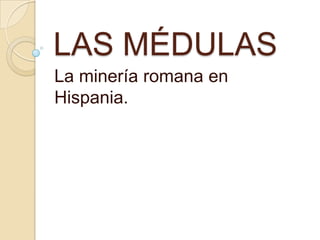 LAS MÉDULAS
La minería romana en
Hispania.
 