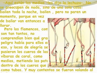–Aquí están las medias –les dijo la lechuza–. No
se preocupen de nada, sino de una sola cosa:
bailen toda la noche, bailen , pero no paren un
momento, porque en vez
de bailar van entonces a
llorar.
Pero los flamencos, como
son tan tontos, no
comprendían bien qué gran
peligro había para ellos en
eso, y locos de alegría se
pusieron los cueros de las
víboras de coral, como
medias, metiendo las patas
dentro de los cueros que eran
como tubos. Y muy contentos se fueron volando al
 