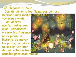 Las víboras
querían bailar con
ellos, únicamente,
y como los flamencos
no dejaban un
instante de mover
las patas, las víboras
no podían ver bien
de qué estaban hechas
aquellas preciosas medias.
Así llegaron al baile.
Cuando vieron a los flamencos con sus
hermosísimas medias, todos les
tuvieron envidia.
 